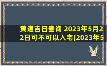 黄道吉日查询 2023年5月22日可不可以入宅(2023年5月22日黄道吉日入宅)